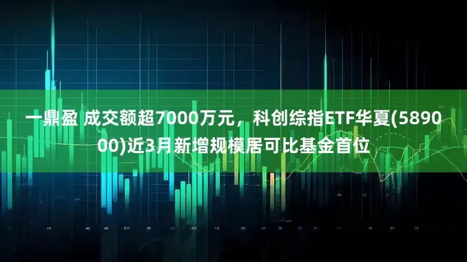 一鼎盈 成交额超7000万元，科创综指ETF华夏(589000)近3月新增规模居可比基金首位