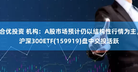 合优投资 机构：A股市场预计仍以结构性行情为主，沪深300ETF(159919)盘中交投活跃