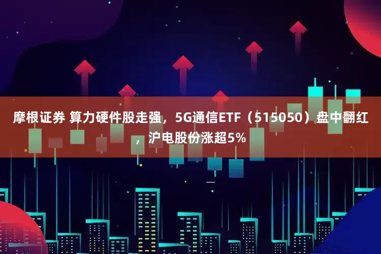 摩根证券 算力硬件股走强，5G通信ETF（515050）盘中翻红，沪电股份涨超5%