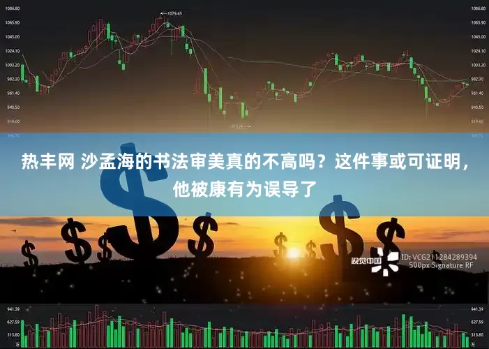 热丰网 沙孟海的书法审美真的不高吗？这件事或可证明，他被康有为误导了