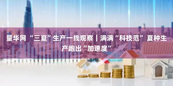 量华网 “三夏”生产一线观察｜满满“科技范” 夏种生产跑出“加速度”