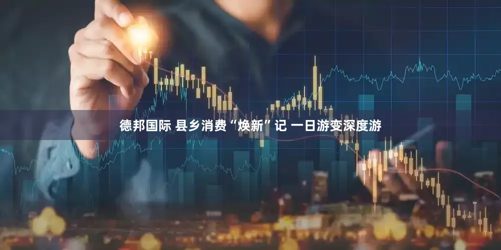 德邦国际 县乡消费“焕新”记 一日游变深度游