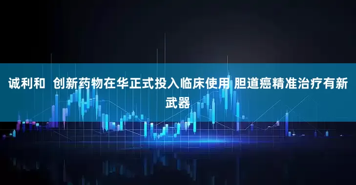 诚利和  创新药物在华正式投入临床使用 胆道癌精准治疗有新武器