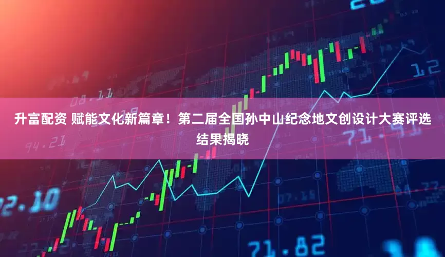 升富配资 赋能文化新篇章！第二届全国孙中山纪念地文创设计大赛评选结果揭晓