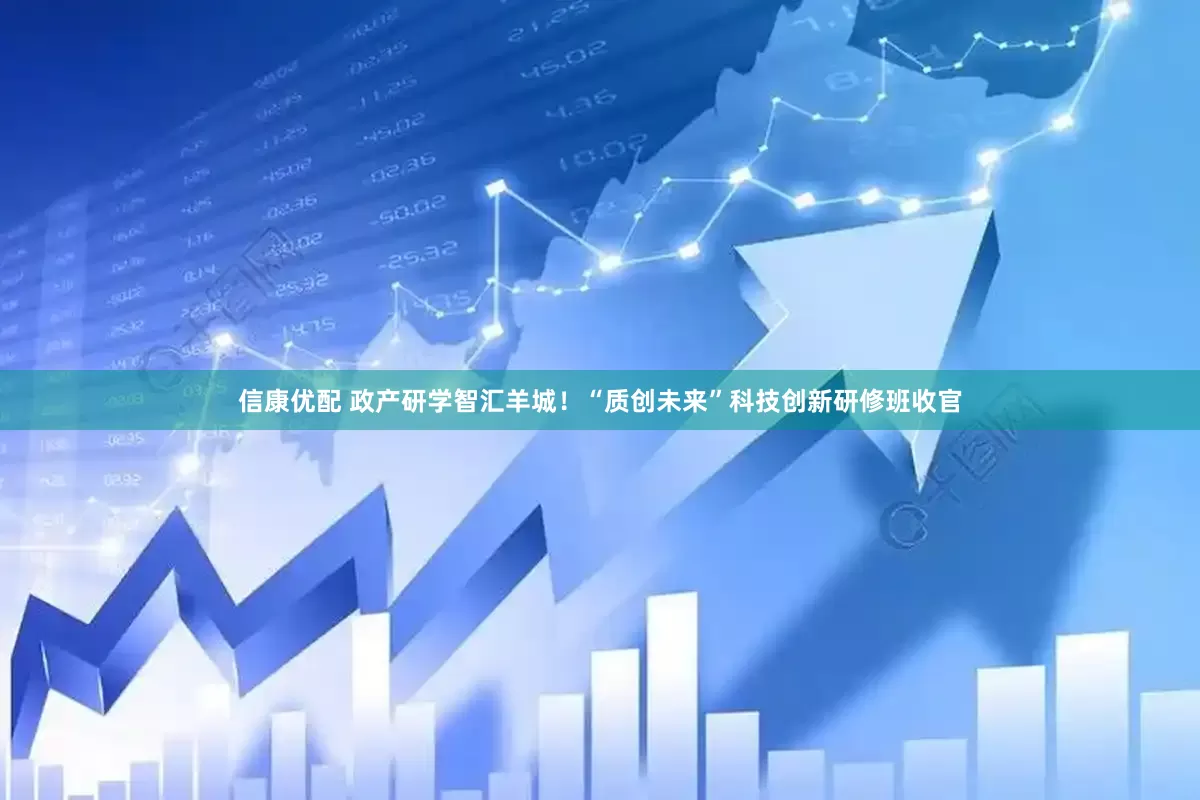 信康优配 政产研学智汇羊城！“质创未来”科技创新研修班收官