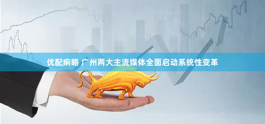 优配痢略 广州两大主流媒体全面启动系统性变革