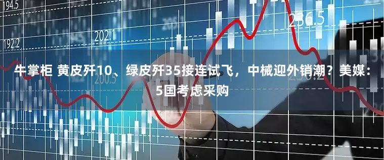 牛掌柜 黄皮歼10、绿皮歼35接连试飞，中械迎外销潮？美媒：5国考虑采购