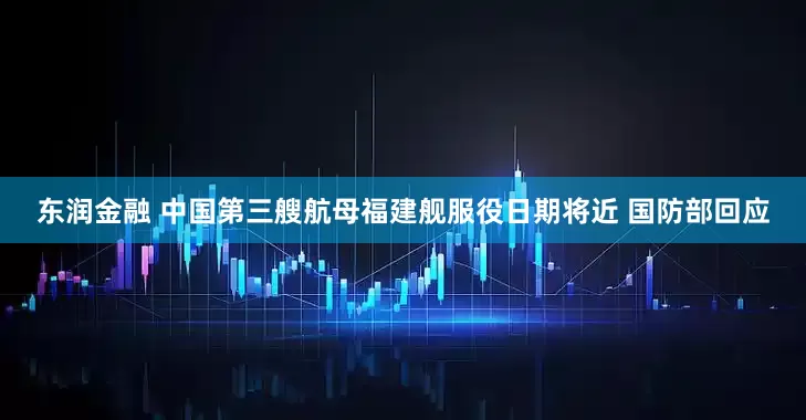 东润金融 中国第三艘航母福建舰服役日期将近 国防部回应