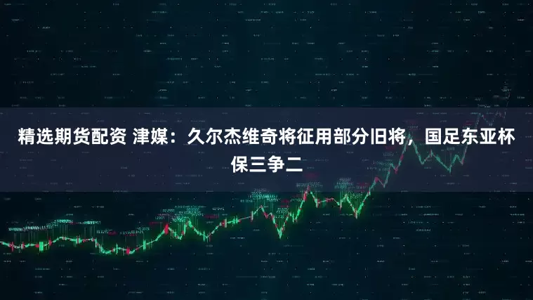精选期货配资 津媒：久尔杰维奇将征用部分旧将，国足东亚杯保三争二