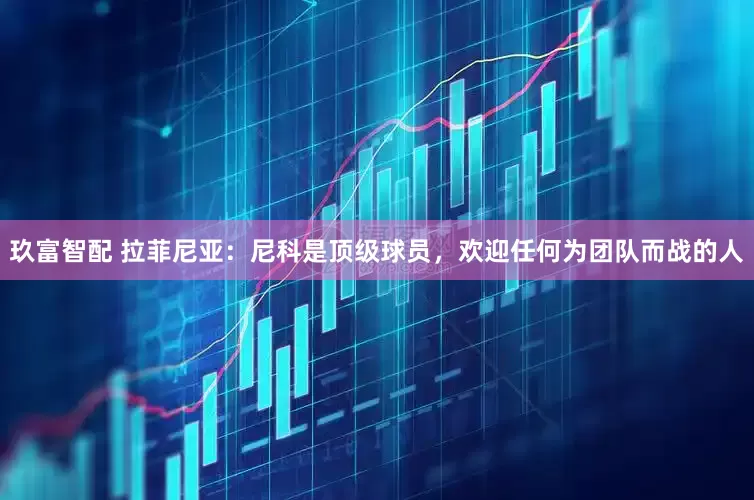 玖富智配 拉菲尼亚：尼科是顶级球员，欢迎任何为团队而战的人