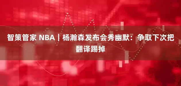 智策管家 NBA｜杨瀚森发布会秀幽默：争取下次把翻译踢掉