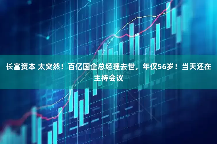 长富资本 太突然！百亿国企总经理去世，年仅56岁！当天还在主持会议