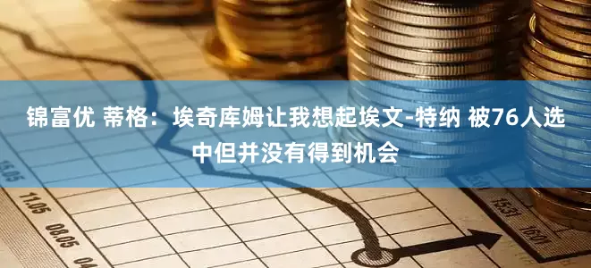 锦富优 蒂格：埃奇库姆让我想起埃文-特纳 被76人选中但并没有得到机会
