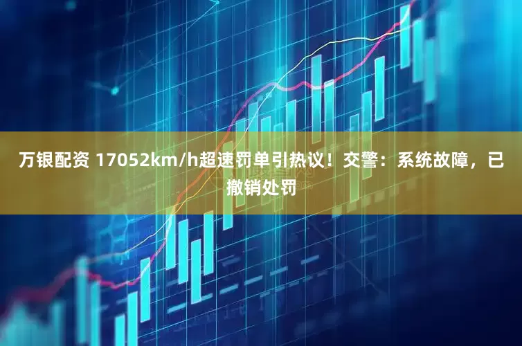 万银配资 17052km/h超速罚单引热议！交警：系统故障，已撤销处罚