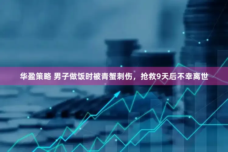 华盈策略 男子做饭时被青蟹刺伤，抢救9天后不幸离世