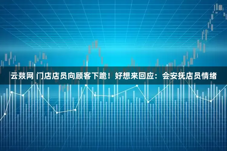云燚网 门店店员向顾客下跪！好想来回应：会安抚店员情绪