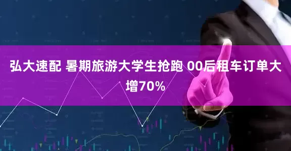 弘大速配 暑期旅游大学生抢跑 00后租车订单大增70%