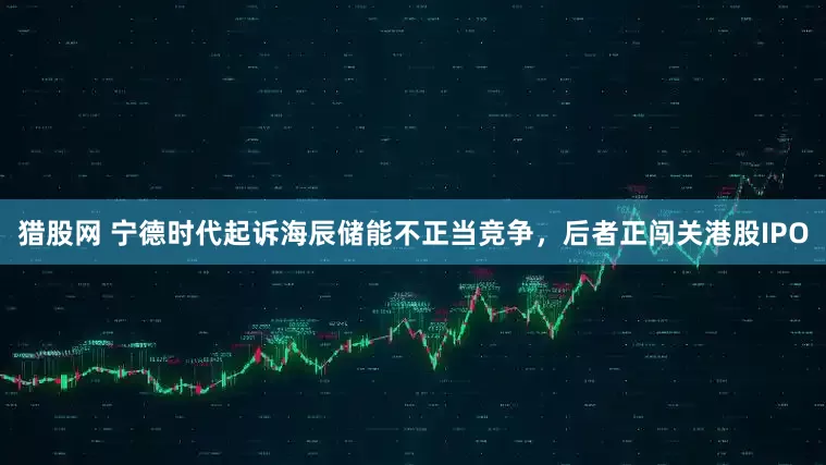 猎股网 宁德时代起诉海辰储能不正当竞争，后者正闯关港股IPO