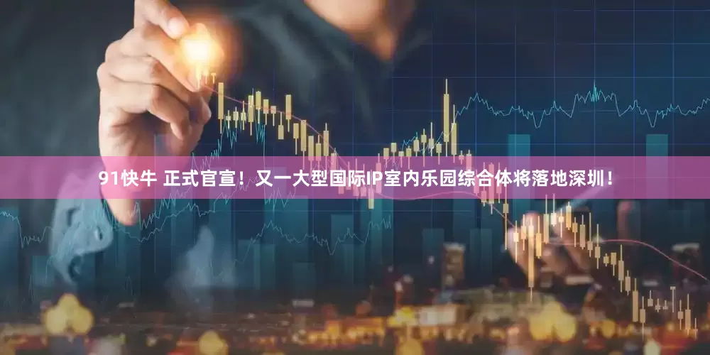 91快牛 正式官宣！又一大型国际IP室内乐园综合体将落地深圳！