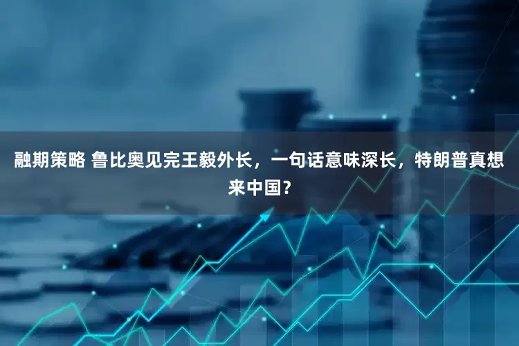 融期策略 鲁比奥见完王毅外长，一句话意味深长，特朗普真想来中国？