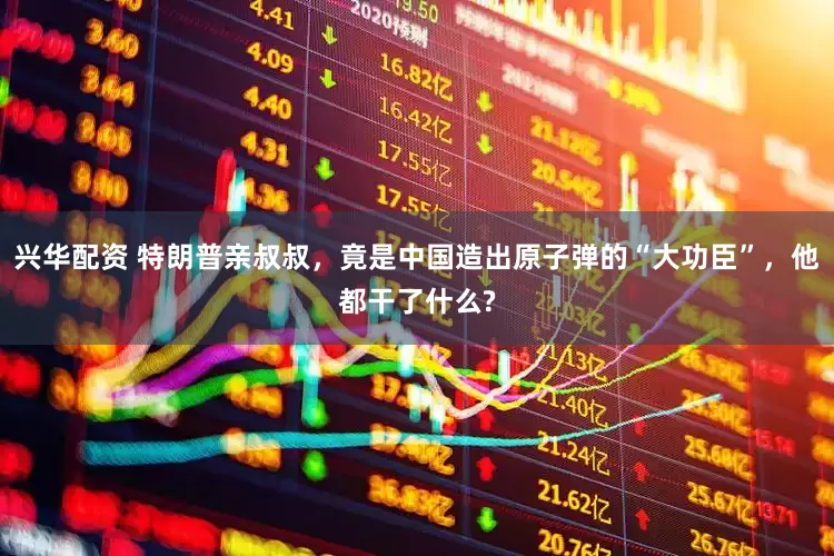 兴华配资 特朗普亲叔叔，竟是中国造出原子弹的“大功臣”，他都干了什么?
