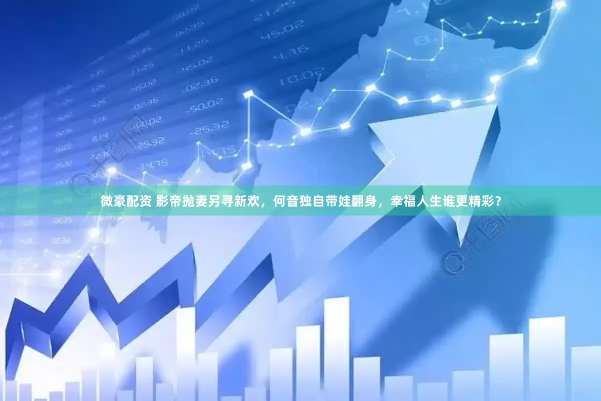 微豪配资 影帝抛妻另寻新欢，何音独自带娃翻身，幸福人生谁更精彩？
