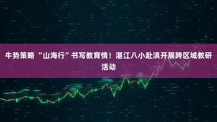 牛势策略 “山海行”书写教育情！湛江八小赴滇开展跨区域教研活动