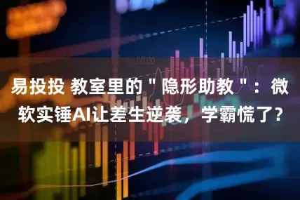 易投投 教室里的＂隐形助教＂：微软实锤AI让差生逆袭，学霸慌了？