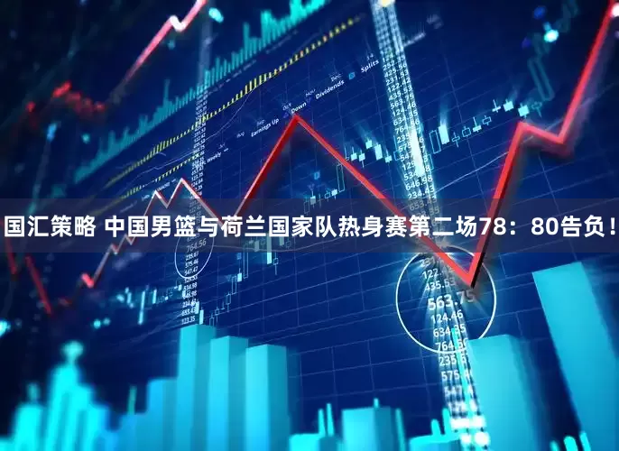 国汇策略 中国男篮与荷兰国家队热身赛第二场78：80告负！