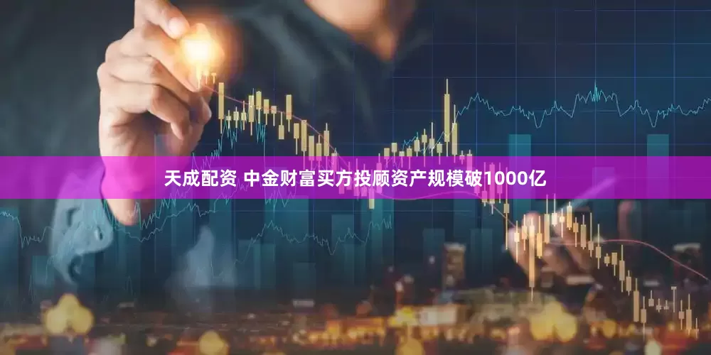 天成配资 中金财富买方投顾资产规模破1000亿