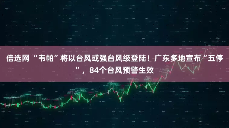 倍选网 “韦帕”将以台风或强台风级登陆！广东多地宣布“五停”，84个台风预警生效