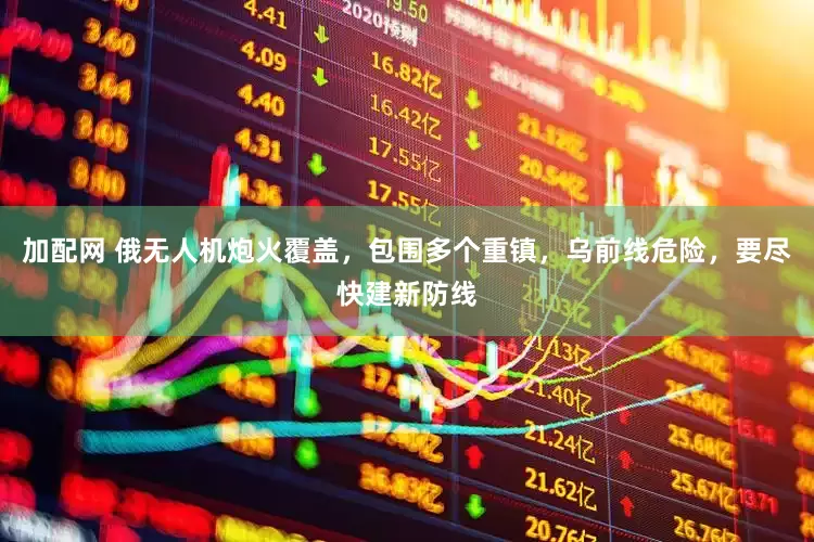 加配网 俄无人机炮火覆盖，包围多个重镇，乌前线危险，要尽快建新防线