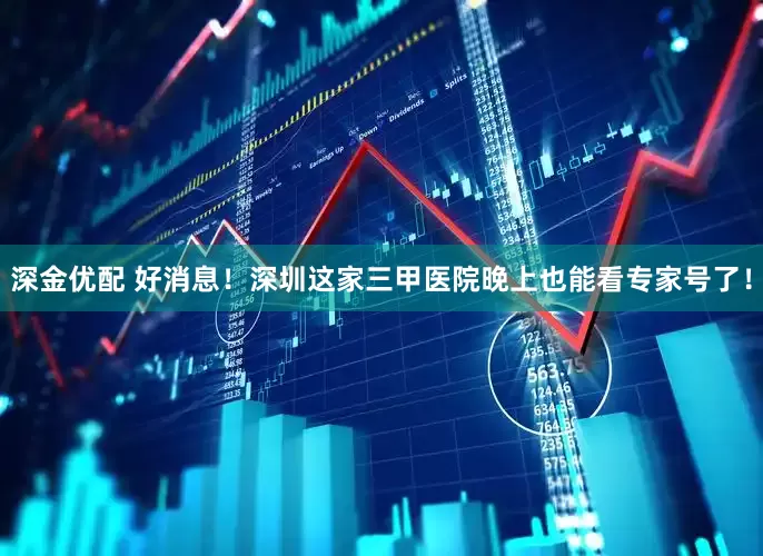 深金优配 好消息！深圳这家三甲医院晚上也能看专家号了！