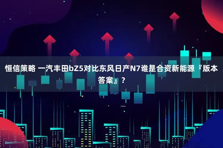 恒信策略 一汽丰田bZ5对比东风日产N7谁是合资新能源『版本答案』？
