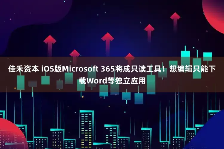 佳禾资本 iOS版Microsoft 365将成只读工具！想编辑只能下载Word等独立应用