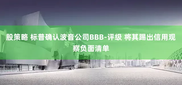 股策略 标普确认波音公司BBB-评级 将其踢出信用观察负面清单