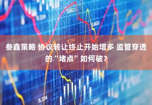 叁鑫策略 协议转让终止开始增多 监管穿透的“堵点”如何破？