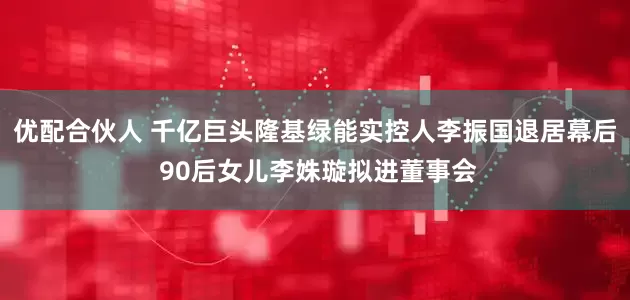 优配合伙人 千亿巨头隆基绿能实控人李振国退居幕后 90后女儿李姝璇拟进董事会