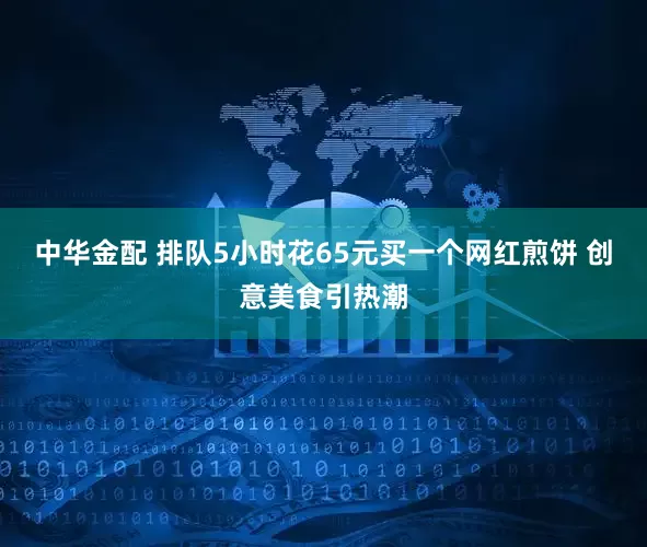 中华金配 排队5小时花65元买一个网红煎饼 创意美食引热潮