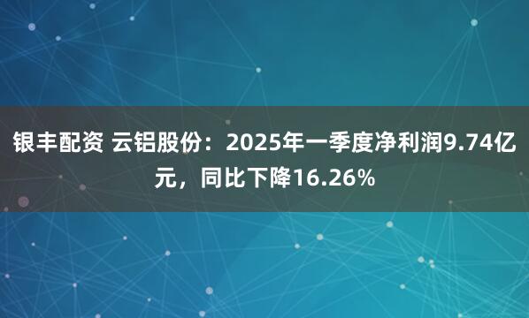 银丰配资 云铝股份：2025年一季度净利润9.74亿元，同比下降16.26%