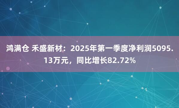 鸿满仓 禾盛新材：2025年第一季度净利润5095.13万元，同比增长82.72%