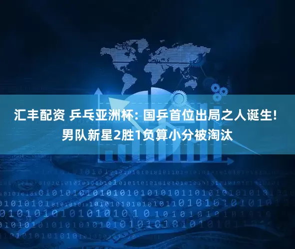 汇丰配资 乒乓亚洲杯: 国乒首位出局之人诞生! 男队新星2胜1负算小分被淘汰