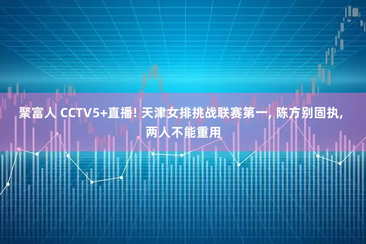 聚富人 CCTV5+直播! 天津女排挑战联赛第一, 陈方别固执, 两人不能重用