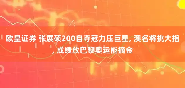 欧皇证券 张展硕200自夺冠力压巨星, 澳名将挑大指, 成绩放巴黎奥运能摘金